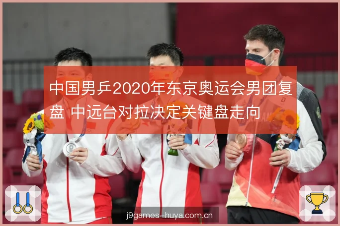 中国男乒2020年东京奥运会男团复盘 中远台对拉决定关键盘走向 中国男乒2020年东京奥运会男团复盘 中远台对拉决定关键盘走向