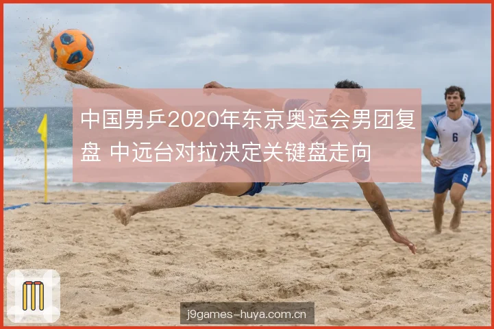 中国男乒2020年东京奥运会男团复盘 中远台对拉决定关键盘走向